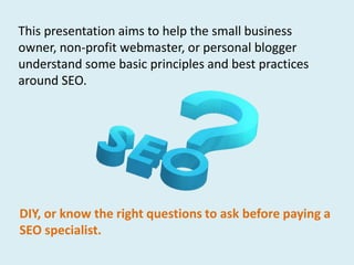 This presentation aims to help the small business
owner, non-profit webmaster, or personal blogger
understand some basic principles and best practices
around SEO.




DIY, or know the right questions to ask before paying a
SEO specialist.
 