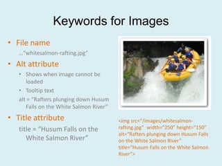 Keywords for Images
• File name
   …“whitesalmon-rafting.jpg”
• Alt attribute
   • Shows when image cannot be
      loaded
   • Tooltip text
   alt = “Rafters plunging down Husum
      Falls on the White Salmon River”
• Title attribute                        <img src=“/images/whitesalmon-
   title = “Husum Falls on the           rafting.jpg” width=“250” height=“150”
                                         alt=“Rafters plunging down Husum Falls
      White Salmon River”                on the White Salmon River”
                                         title=“Husum Falls on the White Salmon
                                         River”>
 