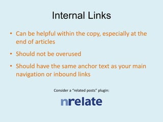 Internal Links
• Can be helpful within the copy, especially at the
  end of articles
• Should not be overused
• Should have the same anchor text as your main
  navigation or inbound links

                Consider a “related posts” plugin:
 