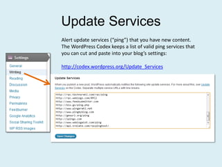 Update Services
Alert update services (“ping”) that you have new content.
The WordPress Codex keeps a list of valid ping services that
you can cut and paste into your blog’s settings:

http://codex.wordpress.org/Update_Services
 