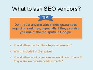 What to ask SEO vendors?
                        TIP!
   Don’t trust anyone who makes guarantees
 regarding rankings, especially if they promise
      you one of the top spots in Google.



• How do they conduct their keyword research?
• What’s included in their price?
• How do they monitor performance and how often will
  they make any necessary adjustments?
 