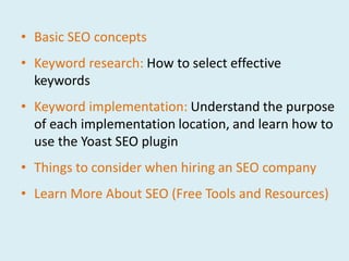 • Basic SEO concepts
• Keyword research: How to select effective
  keywords
• Keyword implementation: Understand the purpose
  of each implementation location, and learn how to
  use the Yoast SEO plugin
• Things to consider when hiring an SEO company
• Learn More About SEO (Free Tools and Resources)
 