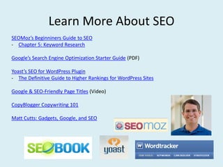 Learn More About SEO
SEOMoz’s Beginniners Guide to SEO
- Chapter 5: Keyword Research

Google’s Search Engine Optimization Starter Guide (PDF)

Yoast’s SEO for WordPress Plugin
- The Definitive Guide to Higher Rankings for WordPress Sites

Google & SEO-Friendly Page Titles (Video)

CopyBlogger Copywriting 101

Matt Cutts: Gadgets, Google, and SEO
 
