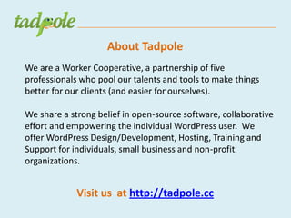 About Tadpole
We are a Worker Cooperative, a partnership of five
professionals who pool our talents and tools to make things
better for our clients (and easier for ourselves).

We share a strong belief in open-source software, collaborative
effort and empowering the individual WordPress user. We
offer WordPress Design/Development, Hosting, Training and
Support for individuals, small business and non-profit
organizations.


             Visit us at http://tadpole.cc
 