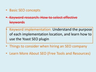 • Basic SEO concepts
• Keyword research: How to select effective
  keywords
• Keyword implementation: Understand the purpose
  of each implementation location, and learn how to
  use the Yoast SEO plugin
• Things to consider when hiring an SEO company
• Learn More About SEO (Free Tools and Resources)
 