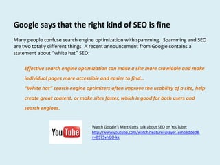 Google says that the right kind of SEO is fine
Many people confuse search engine optimization with spamming. Spamming and SEO
are two totally different things. A recent announcement from Google contains a
statement about “white hat” SEO:

    Effective search engine optimization can make a site more crawlable and make
    individual pages more accessible and easier to find…
    “White hat” search engine optimizers often improve the usability of a site, help
    create great content, or make sites faster, which is good for both users and
    search engines.


                                  Watch Google’s Matt Cutts talk about SEO on YouTube:
                                  http://www.youtube.com/watch?feature=player_embedded&
                                  v=BS75vhGO-kk
 