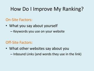 How Do I Improve My Ranking?
On-Site Factors:
• What you say about yourself
  – Keywords you use on your website


Off-Site Factors:
• What other websites say about you
  – Inbound Links (and words they use in the link)
 
