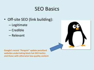 SEO Basics
• Off-site SEO (link building):
    – Legitimate
    – Credible
    – Relevant


Google’s recent “Penguin” update penalized
websites undertaking black hat SEO tactics
and those with otherwise low-quality content
 