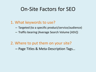 On-Site Factors for SEO

1. What keywords to use?
  – Targeted (to a specific product/service/audience)
  – Traffic-bearing (Average Search Volume [ASV])


2. Where to put them on your site?
  – Page Titles & Meta-Description Tags…
 