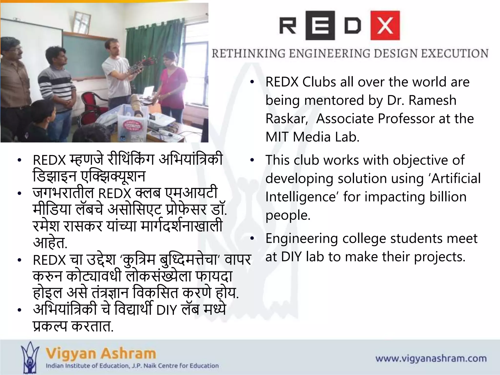 • REDX Clubs all over the world are
being mentored by Dr. Ramesh
Raskar, Associate Professor at the
MIT Media Lab.
• This club works with objective of
developing solution using ‘Artificial
Intelligence’ for impacting billion
people.
• Engineering college students meet
at DIY lab to make their projects.
• REDX म्हिजे रीव ांवकां र् अवियाांविकी
वडझाइन एक्ट्झझक्यूशन
• जर्िरातील REDX क्लब एमआयटी
मीवडया लॅबचे असोवसएट रोफे सर डॉ.
रमेश रासकर याांच्या मार्यदशयनाखाली
आहेत.
• REDX चा उद्देश ‘कु विम बुक्ट्ददमत्तेचा’ वापर
करुन कोट्यावधी लोकसांख्येला फायदा
होइल असे तांिज्ञान ववकवसत करिे होय.
• अवियाांविकी चे ववद्या ी DIY लॅब मध्ये
रकल्प करतात.
 