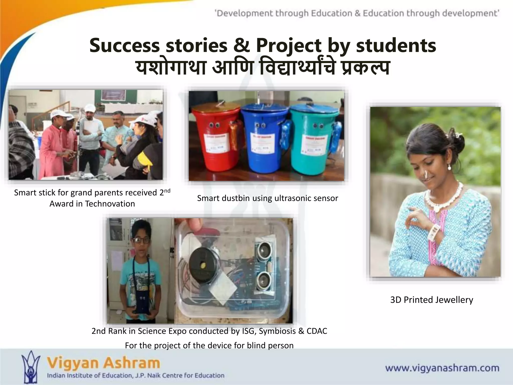 Success stories & Project by students
यशोगाथा आशण शवद्यार्थ्ाांचे प्रकल्प
Smart dustbin using ultrasonic sensor
3D Printed Jewellery
Smart stick for grand parents received 2nd
Award in Technovation
2nd Rank in Science Expo conducted by ISG, Symbiosis & CDAC
For the project of the device for blind person
 