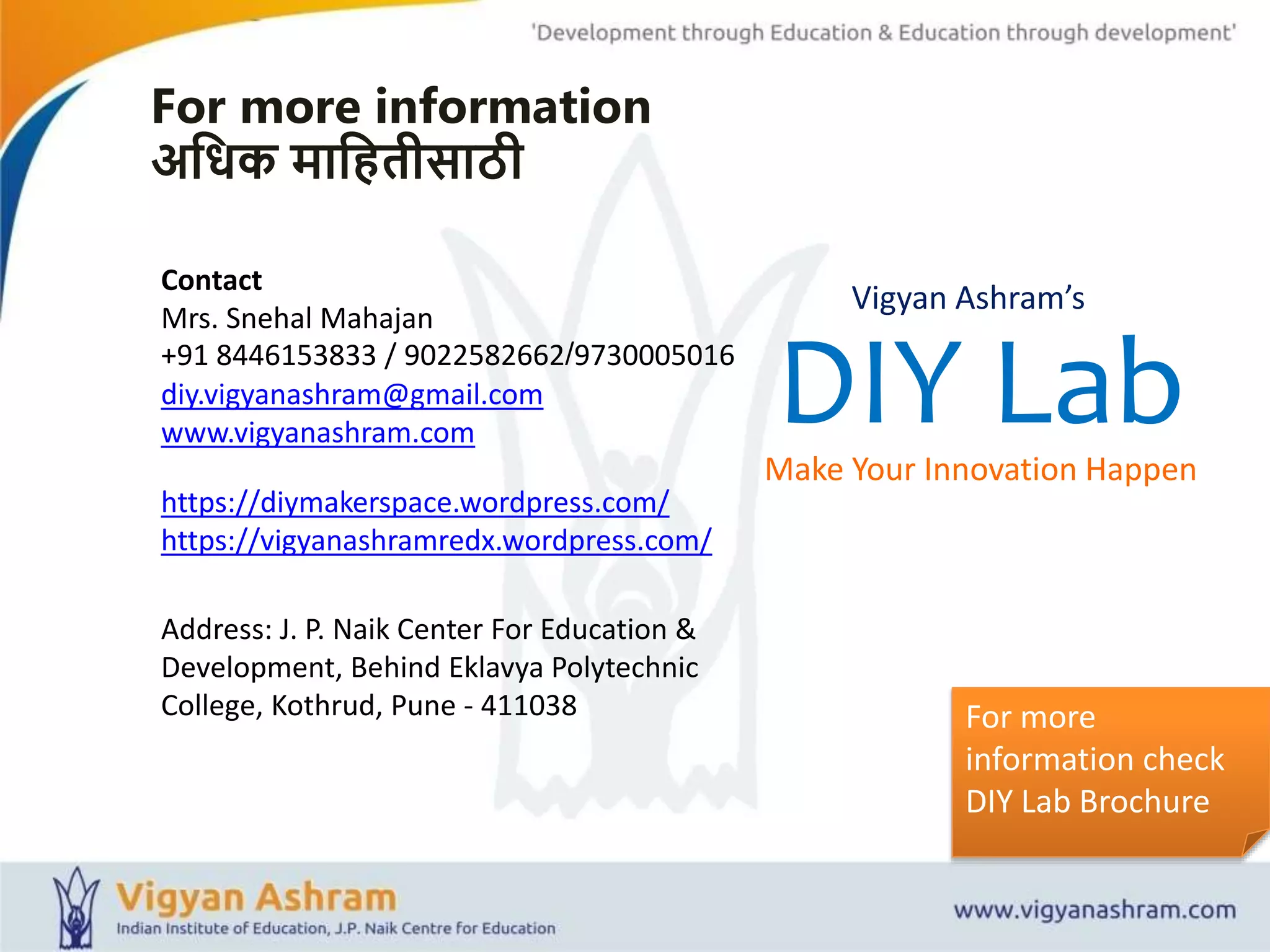 For more
information check
DIY Lab Brochure
Contact
Mrs. Snehal Mahajan
+91 8446153833 / 9022582662/9730005016
diy.vigyanashram@gmail.com
www.vigyanashram.com
For more information
अशधक माशितीसाठी
https://diymakerspace.wordpress.com/
https://vigyanashramredx.wordpress.com/
Address: J. P. Naik Center For Education &
Development, Behind Eklavya Polytechnic
College, Kothrud, Pune - 411038
DIY LabMake Your Innovation Happen
Vigyan Ashram’s
 