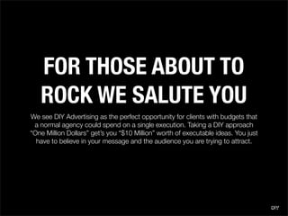 FOR THOSE ABOUT TO
   ROCK WE SALUTE YOU
We see DIY Advertising as the perfect opportunity for clients with budgets that
 ...