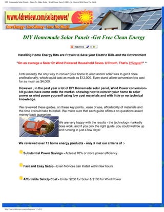 DIY Homemade Solar Panels - Learn To Make Solar , Wind Power Save $1000's On Electric Bills!Save The Earth




                     DIY Homemade Solar Panels -Get Free Clean Energy


               Installing Home Energy Kits are Proven to Save your Electric Bills and the Environment

             "On an average a Solar Or Wind Powered Household Saves $81/month. That's $972ayear!!" **


                Until recently the only way to convert your home to wind and/or solar was to get it done
                professionally, which could cost as much as $12,000. Even stand-alone conversion kits cost
                for as much as $4,000.

                However , in the past year a lot of DIY Homemade solar panel, Wind Power conversion-
                kit guides have come onto the market. showing how to convert your home to solar
                power or wind power yourself using low cost materials and with little or no technical
                knowledge.

                We reviewed these guides, on these key points , ease of use, affordability of materials and
                the time it would take to install. We made sure that each guide offers a no questions asked
                money-back guarantee.

                                                              We are very happy with the results - the technology markedly
                                                              does work, and if you pick the right guide, you could well be up
                                                              and running in just a few days!



                We reviewed over 15 home energy products - only 3 met our criteria of :-


                     Substantial Power Savings - At least 70% or more power efficiency



                     Fast and Easy Setup - Even Novices can Install within few hours



                     Affordable Set-Up Cost - Under $200 for Solar & $100 for Wind Power




http://www.4dreview.com/solarpower/ (1 of 4)
 