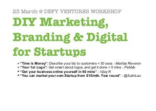 23 March @ DEFY VENTURES WORKSHOP

DIY Marketing,
Branding & Digital
for Startups
 • “Time is Money”: Describe your biz to customers < 30 secs - Maritza Reveron
 • “Your 1st Logo”: Get smart about logos, and get it done < 5 mins - Pebble
 • “Get your business online yourself in 60 mins” - Vijay R
 • “You can market your own Startup from $10/mth. Year round” - @SulinLau
 