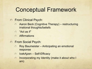 Conceptual Framework
From Clinical Psych:
Aaron Beck (Cognitive Therapy) – restructuring
irrational thoughts/beliefs
“Act as if”
Affirmations

From Social Psych:
Roy Baumeister – Anticipating an emotional
response
IcekAjzen – Self-Efficacy
Incorporating my Identity (make it about who I
am)

 