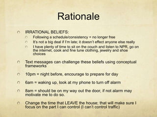 Rationale
IRRATIONAL BELIEFS:
Following a schedule/consistency = no longer free
It’s not a big deal if I’m late; it doesn’t effect anyone else really
I have plenty of time to sit on the couch and listen to NPR, go on
the internet, cook and fine tune clothing, jewelry and shoe
choices

Text messages can challenge these beliefs using conceptual
frameworks
10pm = night before, encourage to prepare for day
6am = waking up, look at my phone to turn off alarm
8am = should be on my way out the door, if not alarm may
motivate me to do so.

Change the time that LEAVE the house; that will make sure I
focus on the part I can control (I can’t control traffic)

 