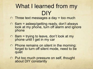 What I learned from my
DIY
Three text messages a day = too much
6am = asleep/getting ready, don’t always
look at my phone, turn off alarm and ignore
phone
8am = trying to leave, don’t look at my
phone until I get in my car
Phone remains on silent in the morning:
forget to turn off silent mode, need to be
quiet
Put too much pressure on self, thought
about DIY constantly

 