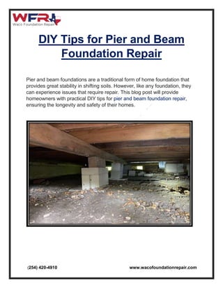 (254) 420-4910 www.wacofoundationrepair.com
DIY Tips for Pier and Beam
Foundation Repair
Pier and beam foundations are a traditional form of home foundation that
provides great stability in shifting soils. However, like any foundation, they
can experience issues that require repair. This blog post will provide
homeowners with practical DIY tips for pier and beam foundation repair,
ensuring the longevity and safety of their homes.
 