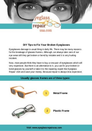 DIY Tips to Fix Your Broken Eyeglasses
Visit: www.eyeglassrepairusa.com
Eyeglasses damage is usual thing in daily life. There may be many reasons
for the breakage of glasses frames. Although, we always take care of our
eye-wear still they get broken or bend by mistake and it is very hurting
incident.
Now, most people think they have to buy a new pair of eyeglasses which will
very expensive. But there is an alternative to it, you can fix your broken or
bend glasses by yourself or take it to the repairing expert like Eyeglass
Repair USA and save your money. Because repair is always less expensive.
1 Metal Frame
2 Plastic Frame
Usually glasses frames are of three types:
 