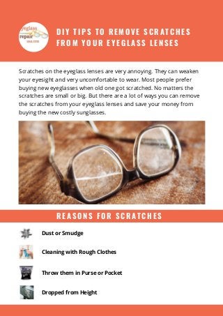 D I Y T I P S T O R E M O V E S C R A T C H E S
F R O M Y O U R E Y E G L A S S L E N S E S
Scratches on the eyeglass lenses are very annoying. They can weaken
your eyesight and very uncomfortable to wear. Most people prefer
buying new eyeglasses when old one got scratched. No matters the
scratches are small or big. But there are a lot of ways you can remove
the scratches from your eyeglass lenses and save your money from
buying the new costly sunglasses.
Dust or Smudge
Cleaning with Rough Clothes
Throw them in Purse or Pocket
R E A S O N S F O R S C R A T C H E S
Dropped from Height
 