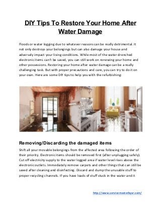 DIY Tips To Restore Your Home After
Water Damage
Floods or water logging due to whatever reasons can be really detrimental. It
not only destroys your belongings but can also damage your house and
adversely impact your living conditions. While most of the water drenched
electronic items can’t be saved, you can still work on renewing your home and
other possessions. Restoring your home after water damage can be a really
challenging task. But with proper precautions and care, you can try to do it on
your own. Here are some DIY tips to help you with the refurbishing:
Removing/Discarding the damaged items
Shift all your movable belongings from the affected area following the order of
their priority. Electronic items should be removed first (after unplugging safely).
Cut off electricity supply to the water logged area if water level rises above the
electronic outlets. Immediately remove carpets and other things that can still be
saved after cleaning and disinfecting. Discard and dump the unusable stuff to
proper recycling channels. If you have loads of stuff stuck in the water and it
​http://www.servicemasterbyar.com/
 
