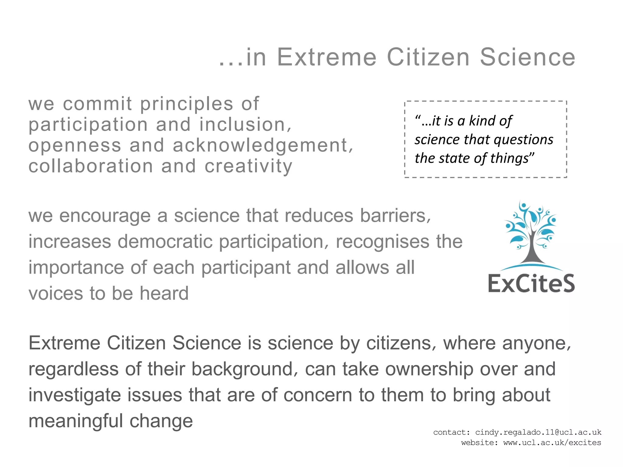 …in Extreme Citizen Science
we commit principles of
participation and inclusion,                “…it is a kind of
openness and acknowledgement,               science that questions
                                            the state of things”
collaboration and creativity

we encourage a science that reduces barriers,
increases democratic participation, recognises the
importance of each participant and allows all
voices to be heard

Extreme Citizen Science is science by citizens, where anyone,
regardless of their background, can take ownership over and
investigate issues that are of concern to them to bring about
meaningful change                             contact: cindy.regalado.11@ucl.ac.uk
                                                    website: www.ucl.ac.uk/excites
 