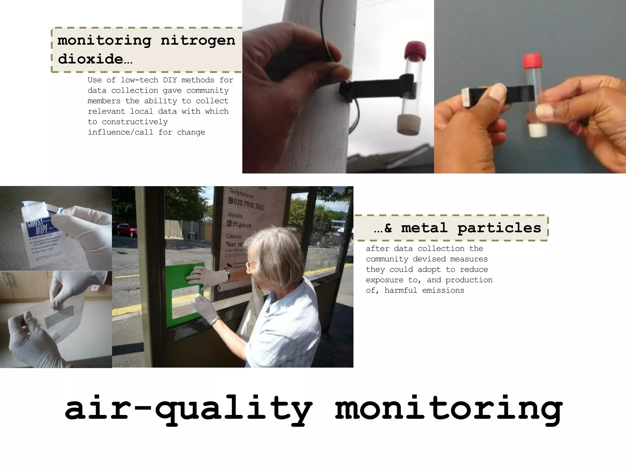 monitoring nitrogen
dioxide…
   Use of low-tech DIY methods for
   data collection gave community
   members the ability to collect
   relevant local data with which
   to constructively
   influence/call for change




                                      …& metal particles
                                     after data collection the
                                     community devised measures
                                     they could adopt to reduce
                                     exposure to, and production
                                     of, harmful emissions




air-quality monitoring
 