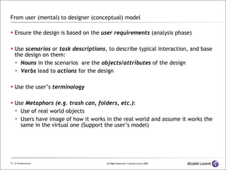 From user (mental) to designer (conceptual) model Ensure the design is based on the  user requirements  (analysis phase) Use  scenarios  or  task descriptions , to describe typical interaction, and base the design on them: Nouns  in the scenarios  are the  objects/attributes  of the design Verbs  lead to  actions  for the design Use the user’s  terminology Use  Metaphors (e.g. trash can, folders, etc.) : Use of real world objects Users have image of how it works in the real world and assume it works the same in the virtual one (Support the user’s model) 