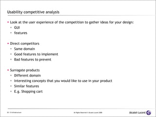 Usability competitive analysis Look at the user experience of the competition to gather ideas for your design: GUI features Direct competitors Same domain Good features to implement Bad features to prevent Surrogate products Different domain Interesting concepts that you would like to use in your product Similar features E.g. Shopping cart 