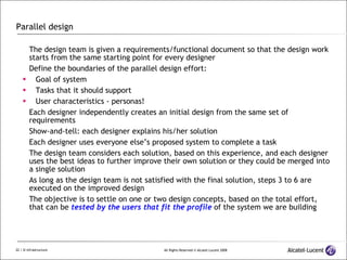 Parallel design The design team is given a requirements/functional document so that the design work starts from the same starting point for every designer Define the boundaries of the parallel design effort: Goal of system Tasks that it should support User characteristics - personas! Each designer independently creates an initial design from the same set of requirements Show-and-tell: each designer explains his/her solution Each designer uses everyone else’s proposed system to complete a task The design team considers each solution, based on this experience, and each designer uses the best ideas to further improve their own solution or they could be merged into a single solution As long as the design team is not satisfied with the final solution, steps 3 to 6 are executed on the improved design The objective is to settle on one or two design concepts, based on the total effort, that can be  tested by the users that fit the profile  of the system we are building 