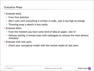 Evaluation Phase Evaluate early From first sketches Don’t wait until everything is written in code, cost is too high to change Throwing away a sketch is less costly Evaluate often From the moment you have some kind of idea on paper, test it! Hallway testing: 5 minute tests with colleagues to remove the most obvious mistakes! Evaluate with real users Check your conceptual model with the mental model of real users 
