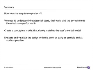Summary How to make easy-to-use products?! We need to understand the potential users, their tasks and the environments these tasks are performed in Create a conceptual model that closely matches the user’s mental model Evaluate and validate the design with real users as early as possible and as much as possible 