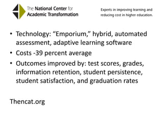 National Center for Academic TransformationTechnology: “Emporium,” hybrid, automated assessment, adaptive learning softwareCosts -39 percent averageOutcomes improved by: test scores, grades, information retention, student persistence, student satisfaction, and graduation ratesThencat.org