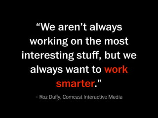 “We aren’t always
  working on the most
interesting stuﬀ, but we
  always want to work
       smarter.”
  – Roz Duﬀy, Comcast Interactive Media
 