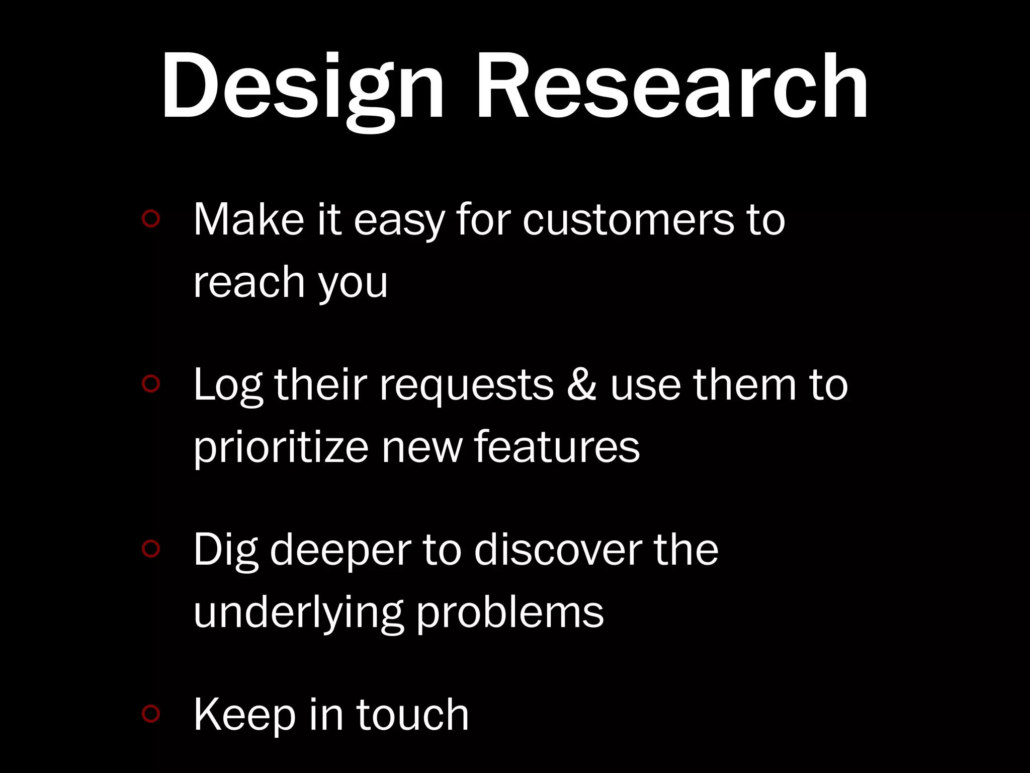 Design Research
Make it easy for customers to
reach you

Log their requests & use them to
prioritize new features

Dig deeper to discover the
underlying problems

Keep in touch
 