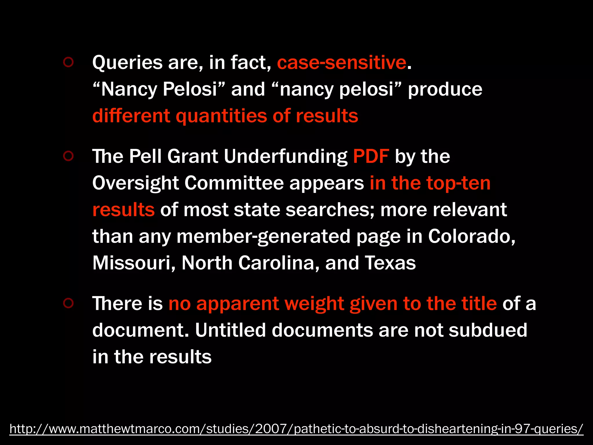 Queries are, in fact, case-sensitive.
             “Nancy Pelosi” and “nancy pelosi” produce
             diﬀerent quantities of results
             ﬔe Pell Grant Underfunding PDF by the
             Oversight Committee appears in the top-ten
             results of most state searches; more relevant
             than any member-generated page in Colorado,
             Missouri, North Carolina, and Texas
             ﬔere is no apparent weight given to the title of a
             document. Untitled documents are not subdued
             in the results


http://www.matthewtmarco.com/studies/2007/pathetic-to-absurd-to-disheartening-in-97-queries/
 