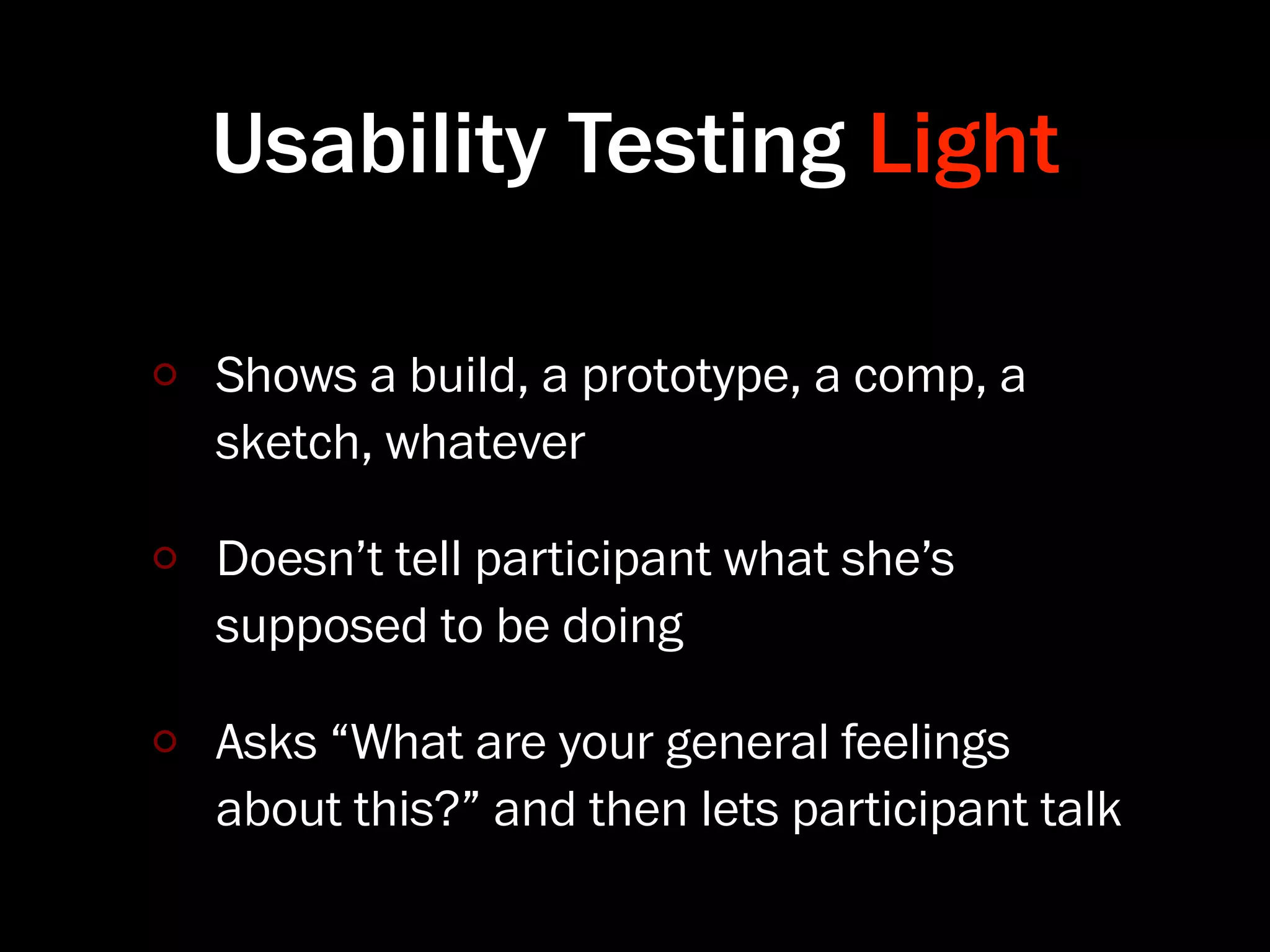 Usability Testing Light

Shows a build, a prototype, a comp, a
sketch, whatever

Doesn’t tell participant what she’s
supposed to be doing

Asks “What are your general feelings
about this?” and then lets participant talk
 