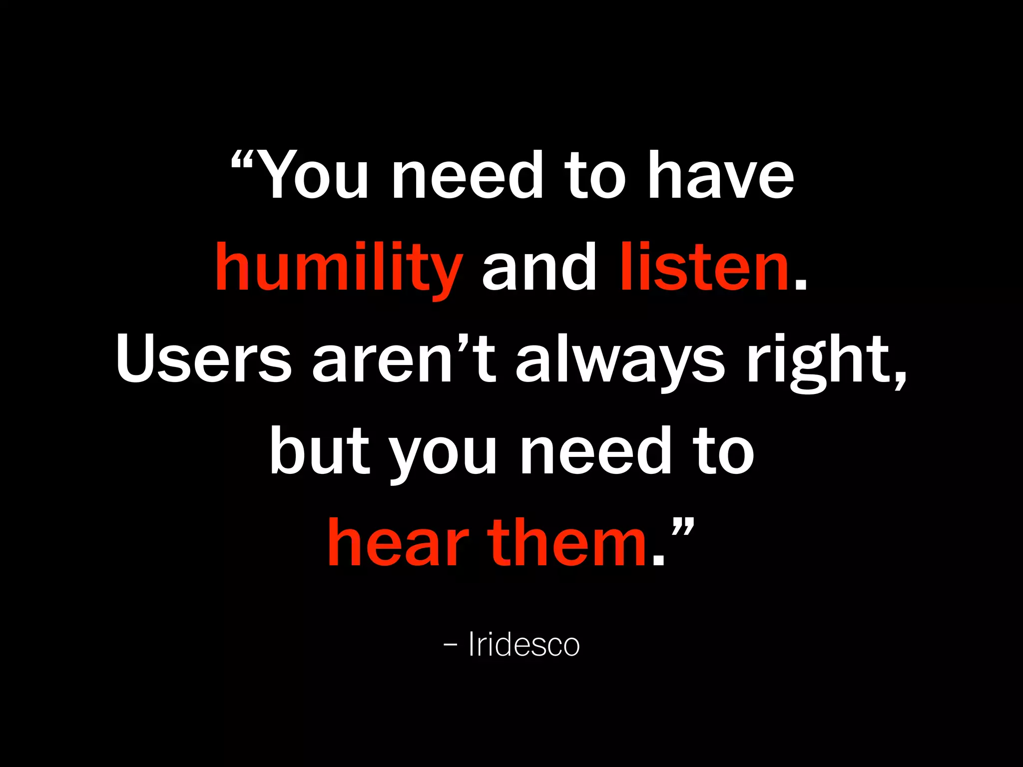 “You need to have
   humility and listen.
Users aren’t always right,
    but you need to
      hear them.”
          – Iridesco
 