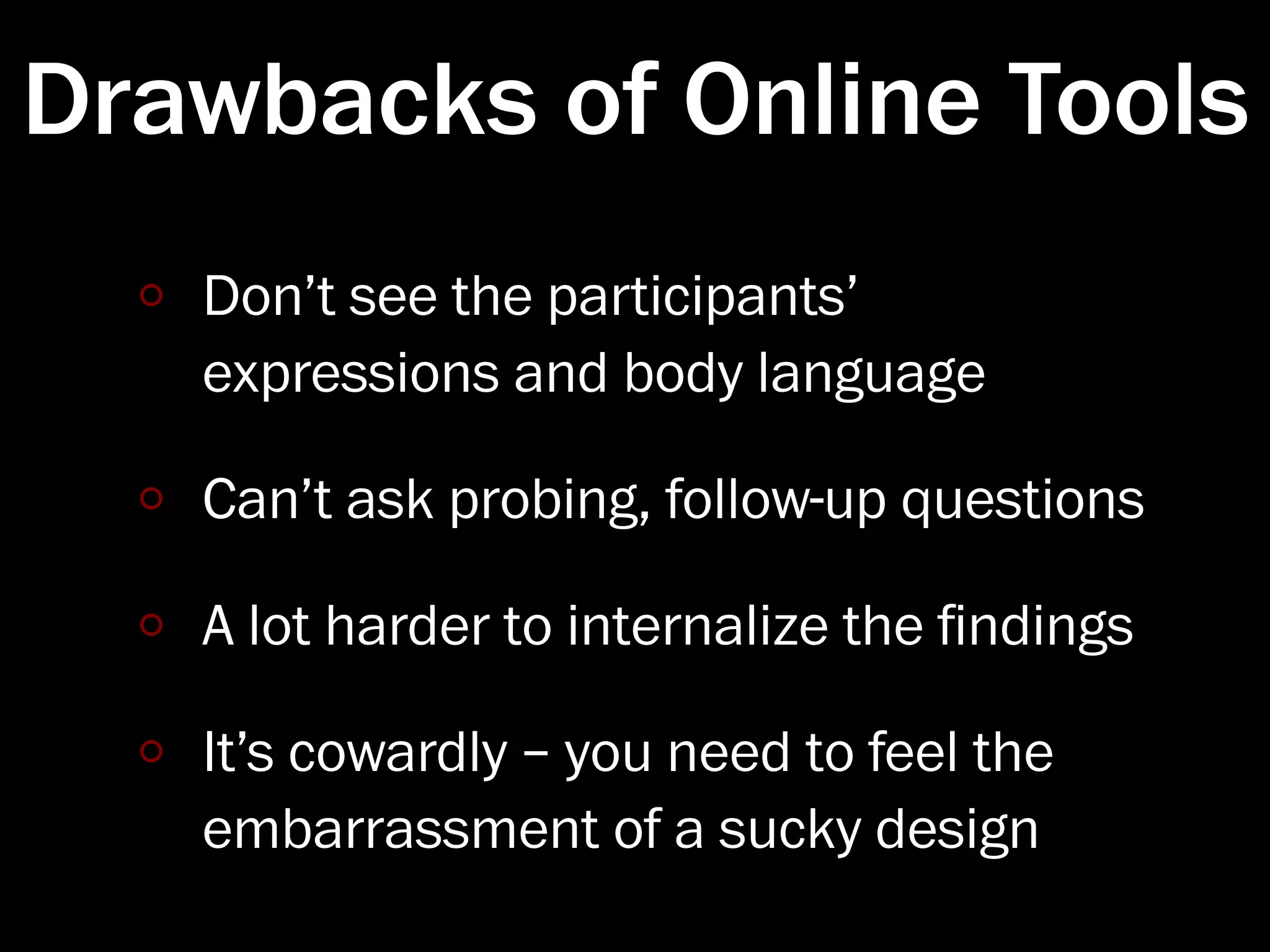 Drawbacks of Online Tools
   Don’t see the participants’
   expressions and body language

   Can’t ask probing, follow-up questions

   A lot harder to internalize the ﬁndings

   It’s cowardly – you need to feel the
   embarrassment of a sucky design
 