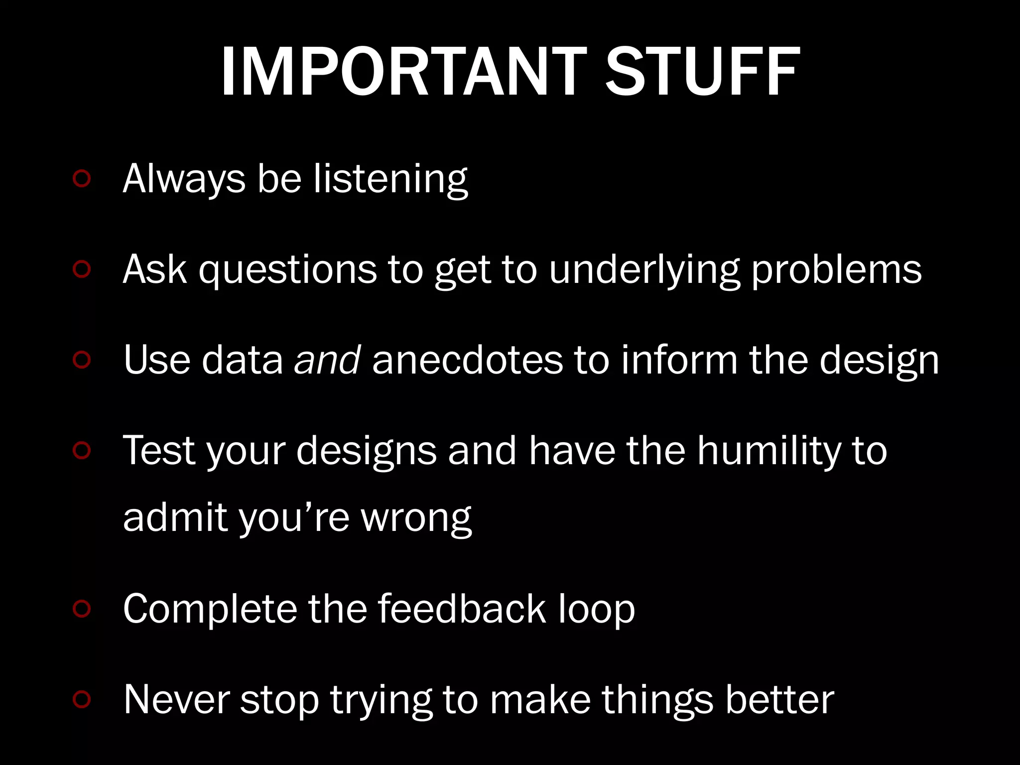 IMPORTANT STUFF
Always be listening

Ask questions to get to underlying problems

Use data and anecdotes to inform the design

Test your designs and have the humility to
admit you’re wrong

Complete the feedback loop

Never stop trying to make things better
 