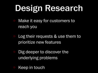Design Research
Make it easy for customers to
reach you

Log their requests & use them to
prioritize new features

Dig deeper to discover the
underlying problems

Keep in touch
 