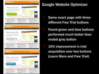 Google Website Optimizer


   Same exact page with three
   diﬀerent Free Trial buttons

   Found green and blue buttons
   performed much better than
   muted gray button

   10% improvement in trial
   acquisition over two buttons
   (Learn More and Free Trial)
 