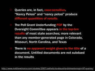 Queries are, in fact, case-sensitive.
             “Nancy Pelosi” and “nancy pelosi” produce
             diﬀerent quantities of results
             ﬔe Pell Grant Underfunding PDF by the
             Oversight Committee appears in the top-ten
             results of most state searches; more relevant
             than any member-generated page in Colorado,
             Missouri, North Carolina, and Texas
             ﬔere is no apparent weight given to the title of a
             document. Untitled documents are not subdued
             in the results


http://www.matthewtmarco.com/studies/2007/pathetic-to-absurd-to-disheartening-in-97-queries/
 