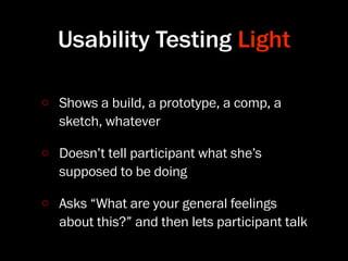 Usability Testing Light

Shows a build, a prototype, a comp, a
sketch, whatever

Doesn’t tell participant what she’s
supposed to be doing

Asks “What are your general feelings
about this?” and then lets participant talk
 