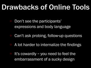 Drawbacks of Online Tools
   Don’t see the participants’
   expressions and body language

   Can’t ask probing, follow-up questions

   A lot harder to internalize the ﬁndings

   It’s cowardly – you need to feel the
   embarrassment of a sucky design
 