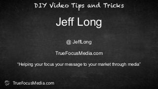 DIY Video Tips and Tricks 
Jeff Long 
@ JeffLong 
! 
TrueFocusMedia.com 
! 
“Helping your focus your message to your market through media” 
TrueFocusMedia.com 
 