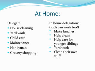 At Home:
Delegate
 House cleaning
 Yard work
 Child care
 Maintenance
 Handyman
 Grocery shopping
In home delegation:
(Kids can work too!)
• Make lunches
• Help clean
• Help care for
younger siblings
• Yard work
• Clean their own
stuff
 