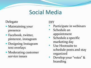 Social Media
Delegate
 Maintaining your
presence
 Facebook, twitter,
pinterest, instagram
 Designing Instagram
text overlays
 Moderating customer
service issues
DIY
• Participate in webinars
• Schedule an
appointment
• Schedule a specific
marketing day
• Use Hootsuite to
schedule posts and stay
organized
• Develop your “voice” &
branding
 