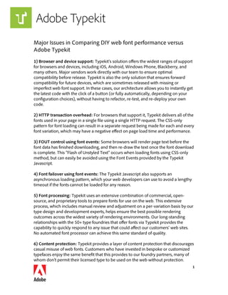 1
Major Issues in Comparing DIY web font performance versus
Adobe Typekit
1) Browser and device support: Typekit’s solution offers the widest ranges of support
for browsers and devices, including iOS, Android, Windows Phone, Blackberry, and
many others. Major vendors work directly with our team to ensure optimal
compatibility before release. Typekit is also the only solution that ensures forward
compatibility for future devices, which are sometimes released with missing or
imperfect web font support. In these cases, our architecture allows you to instantly get
the latest code with the click of a button (or fully automatically, depending on your
configuration choices), without having to refactor, re-test, and re-deploy your own
code.
2) HTTP transaction overhead: For browsers that support it, Typekit delivers all of the
fonts used in your page in a single file using a single HTTP request. The CSS-only
pattern for font loading can result in a separate request being made for each and every
font variation, which may have a negative effect on page load time and performance.
3) FOUT control using font events: Some browsers will render page text before the
font data has finished downloading, and then re-draw the text once the font download
is complete. This “Flash of Unstyled Text” occurs when loading fonts using CSS-only
method, but can easily be avoided using the Font Events provided by the Typekit
Javascript.
4) Font failover using font events: The Typekit Javascript also supports an
asynchronous loading pattern, which your web developers can use to avoid a lengthy
timeout if the fonts cannot be loaded for any reason.
5) Font processing: Typekit uses an extensive combination of commercial, open-
source, and proprietary tools to prepare fonts for use on the web. This extensive
process, which includes manual review and adjustment on a per-variation basis by our
type design and development experts, helps ensure the best possible rendering
outcomes across the widest variety of rendering environments. Our long-standing
relationships with the 50+ type foundries that offer fonts via Typekit provides the
capability to quickly respond to any issue that could affect our customers’ web sites.
No automated font processor can achieve this same standard of quality.
6) Content protection: Typekit provides a layer of content protection that discourages
casual misuse of web fonts. Customers who have invested in bespoke or customized
typefaces enjoy the same benefit that this provides to our foundry partners, many of
whom don’t permit their licensed type to be used on the web without protection.
 